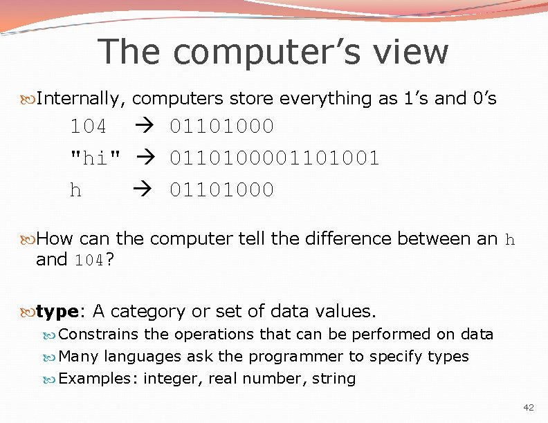 The computer’s view Internally, computers store everything as 1’s and 0’s 104 01101000 "hi" The computer’s view Internally, computers store everything as 1’s and 0’s 104 01101000 "hi"