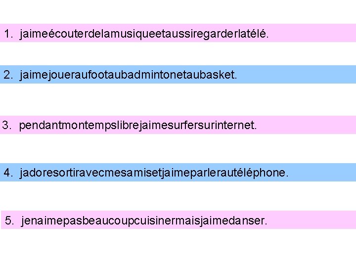 1. jaimeécouterdelamusiqueetaussiregarderlatélé. 2. jaimejoueraufootaubadmintonetaubasket. 3. pendantmontempslibrejaimesurfersurinternet. 4. jadoresortiravecmesamisetjaimeparlerautéléphone. 5. jenaimepasbeaucoupcuisinermaisjaimedanser. 