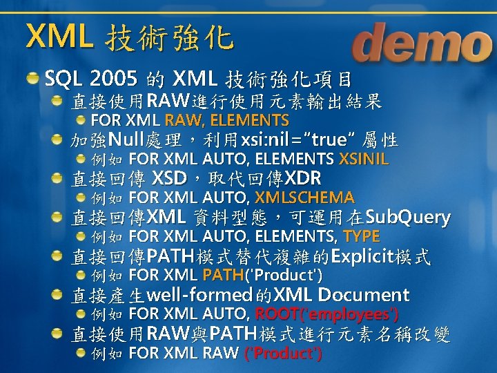 XML 技術強化 SQL 2005 的 XML 技術強化項目 直接使用RAW進行使用元素輸出結果 FOR XML RAW, ELEMENTS 加強Null處理,利用xsi: nil=“true“ XML 技術強化 SQL 2005 的 XML 技術強化項目 直接使用RAW進行使用元素輸出結果 FOR XML RAW, ELEMENTS 加強Null處理,利用xsi: nil=“true“
