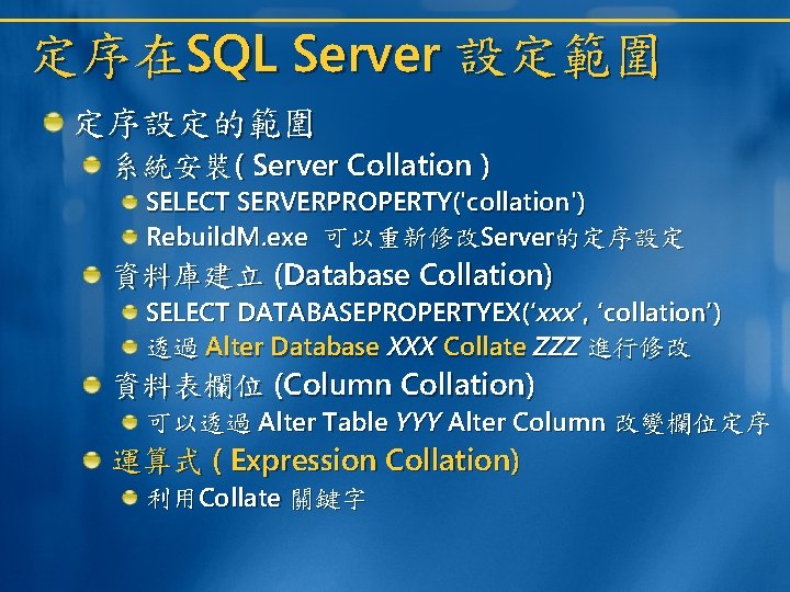 定序在SQL Server 設定範圍 定序設定的範圍 系統安裝( Server Collation ) SELECT SERVERPROPERTY('collation') Rebuild. M. exe 可以重新修改Server的定序設定 定序在SQL Server 設定範圍 定序設定的範圍 系統安裝( Server Collation ) SELECT SERVERPROPERTY('collation') Rebuild. M. exe 可以重新修改Server的定序設定