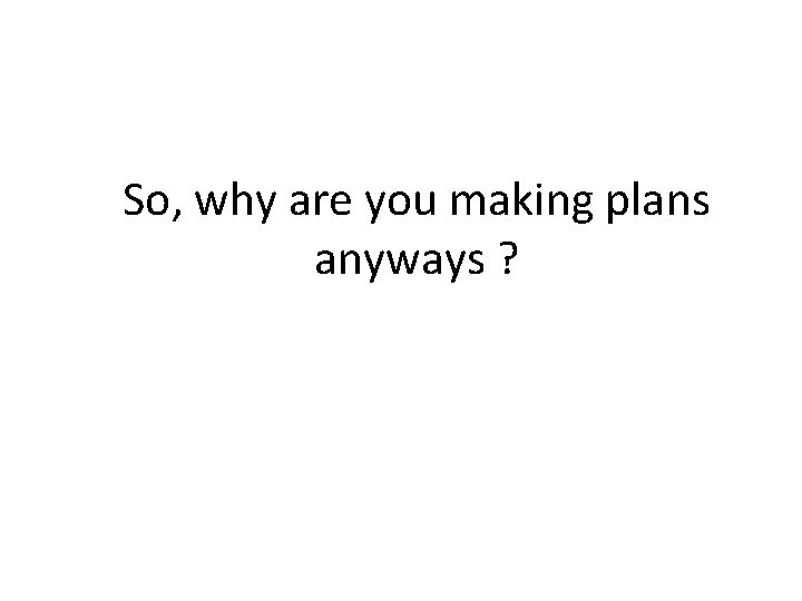 So, why are you making plans anyways ?  So, why are you making plans anyways ?