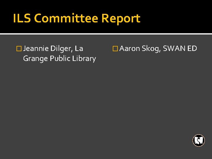 ILS Committee Report � Jeannie Dilger, La Grange Public Library � Aaron Skog, SWAN