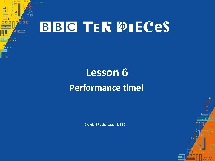 Lesson 6 Performance time! Copyright Rachel Leach & BBC 