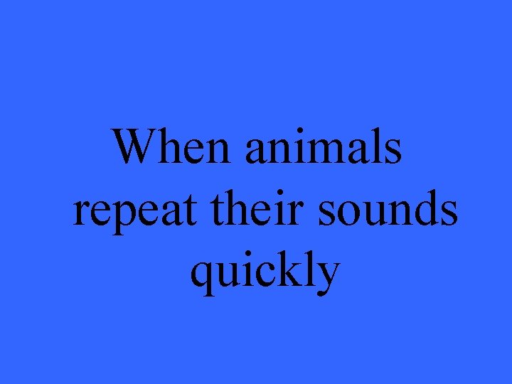 When animals repeat their sounds quickly 