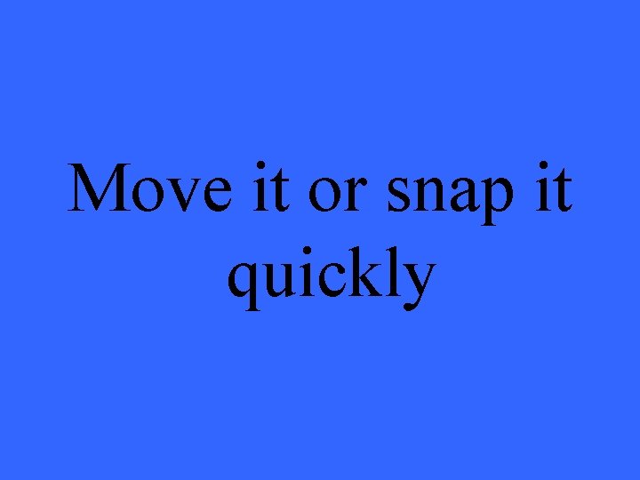 Move it or snap it quickly 