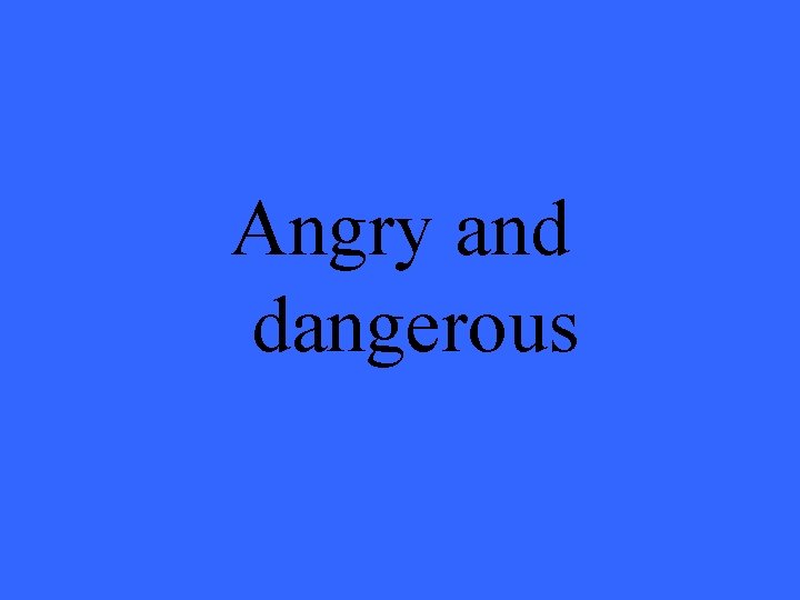 Angry and dangerous 