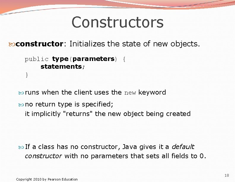 Constructors constructor: Initializes the state of new objects. public type(parameters) { statements; } runs Constructors constructor: Initializes the state of new objects. public type(parameters) { statements; } runs