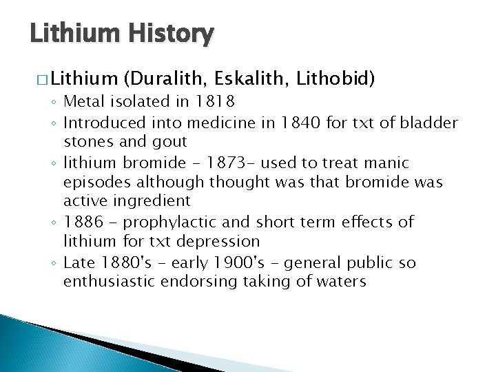 Lithium History � Lithium (Duralith, Eskalith, Lithobid) ◦ Metal isolated in 1818 ◦ Introduced