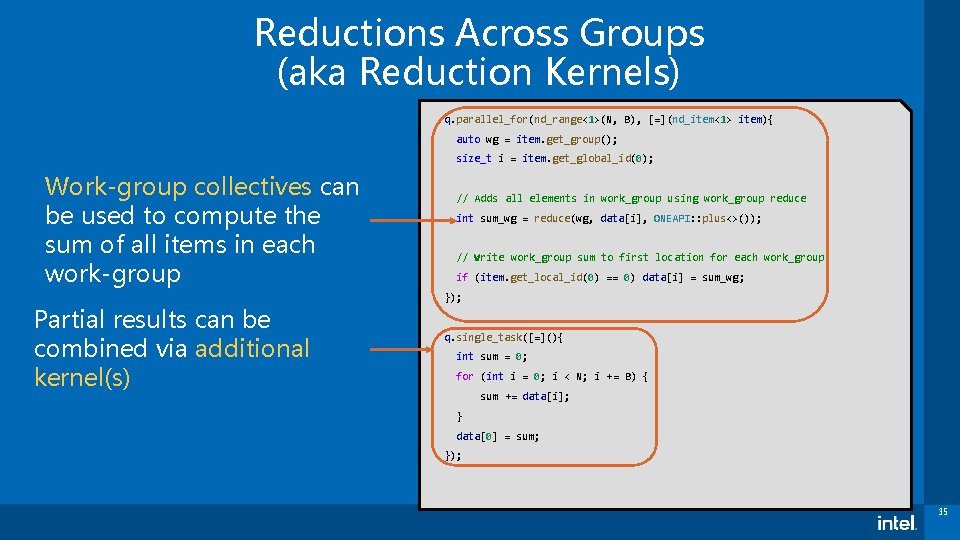 Reductions Across Groups (aka Reduction Kernels) q. parallel_for(nd_range<1>(N, B), [=](nd_item<1> item){ auto wg =