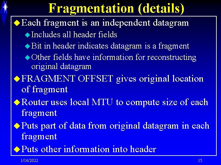 Fragmentation (details) u Each fragment is an independent datagram u Includes all header fields