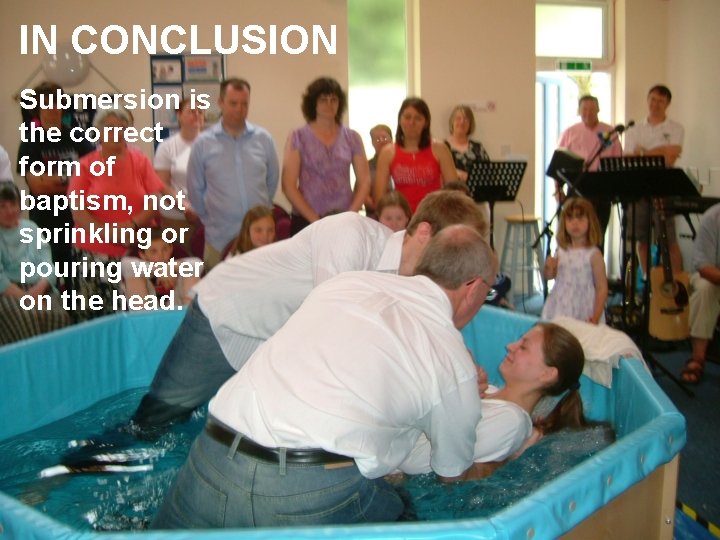 IN CONCLUSION Submersion is the correct form of baptism, not sprinkling or pouring water