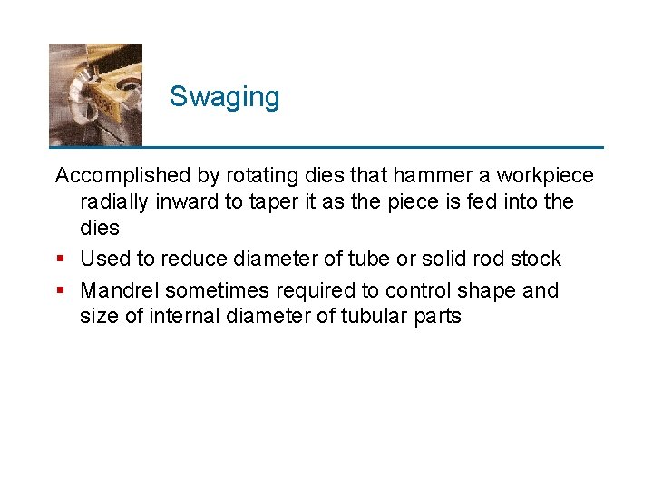 Swaging Accomplished by rotating dies that hammer a workpiece radially inward to taper it