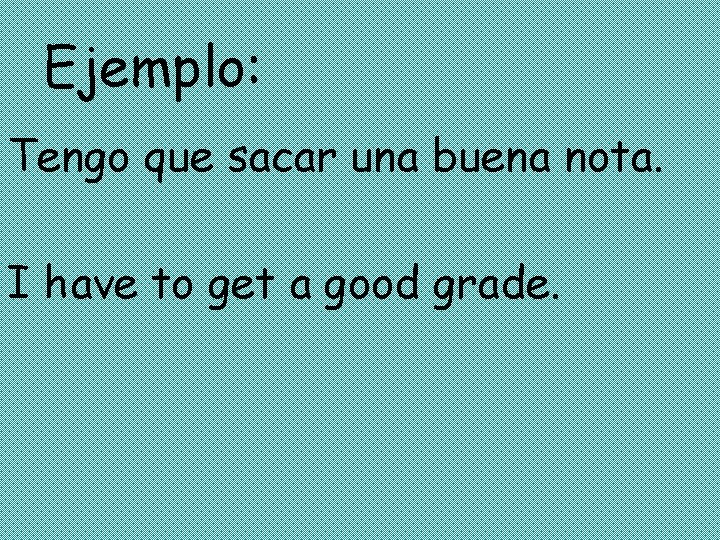 Ejemplo: Tengo que sacar una buena nota. I have to get a good grade.