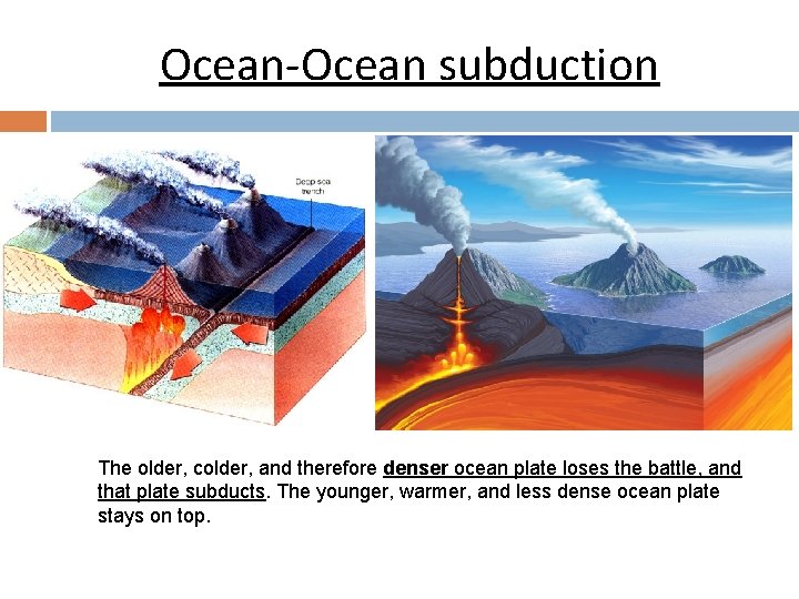 Ocean-Ocean subduction The older, colder, and therefore denser ocean plate loses the battle, and