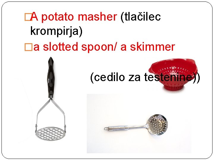 �A potato masher (tlačilec krompirja) �a slotted spoon/ a skimmer (penavka) �A colander (cedilo