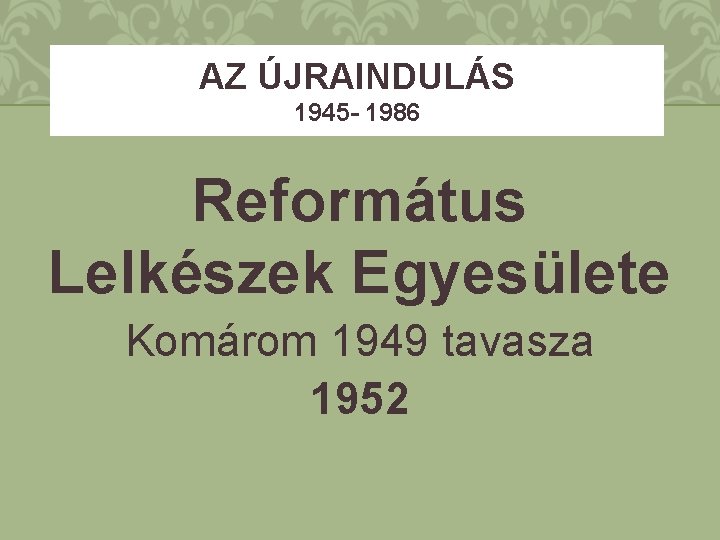 AZ ÚJRAINDULÁS 1945 - 1986 Református Lelkészek Egyesülete Komárom 1949 tavasza 1952 