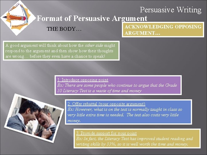 Persuasive Writing Format of Persuasive Argument THE BODY… ACKNOWLEDGING OPPOSING ARGUMENT… A good argument