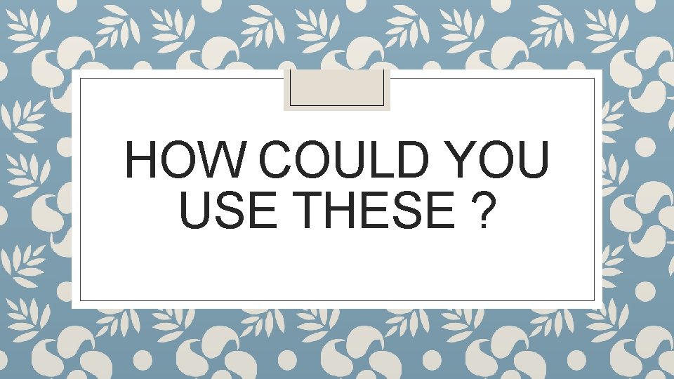 HOW COULD YOU USE THESE ? 