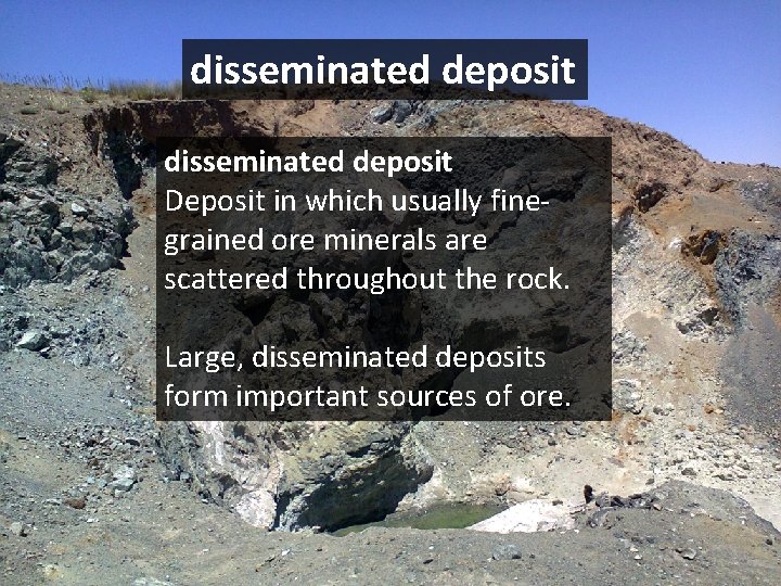 disseminated deposit Deposit in which usually finegrained ore minerals are scattered throughout the rock.