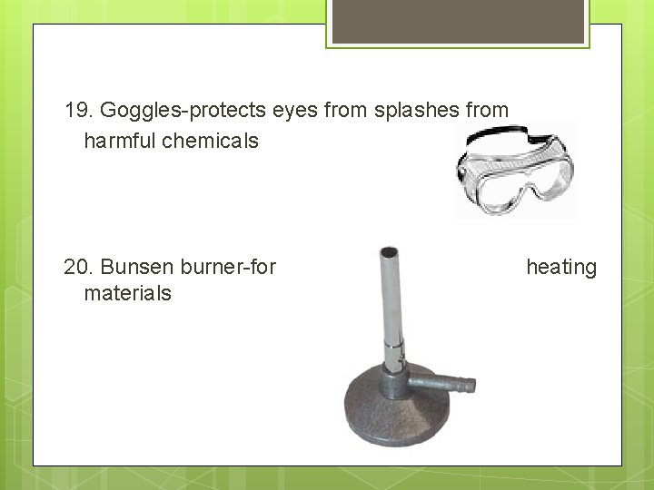 19. Goggles-protects eyes from splashes from harmful chemicals 20. Bunsen burner-for materials heating 