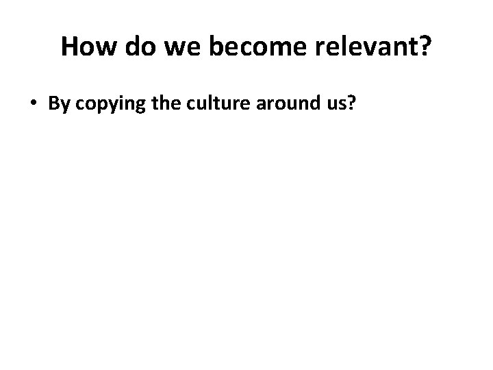 How do we become relevant? • By copying the culture around us? 