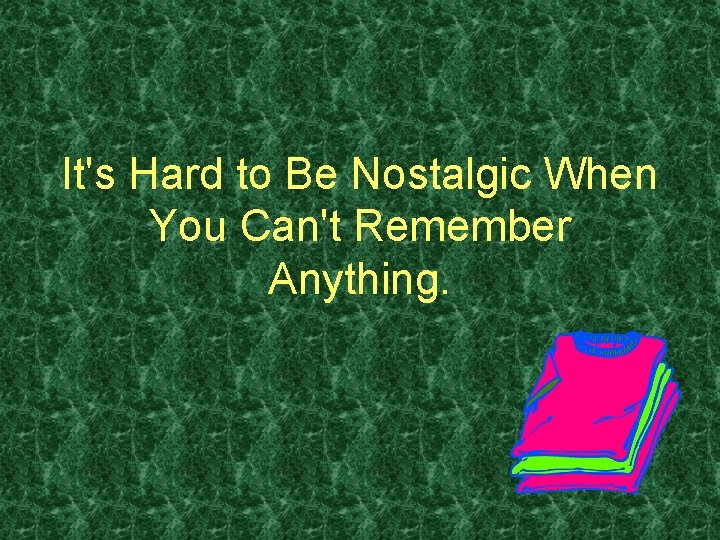 It's Hard to Be Nostalgic When You Can't Remember Anything. 