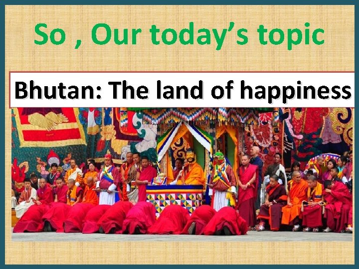 So , Our today’s topic Bhutan: The land of happiness 