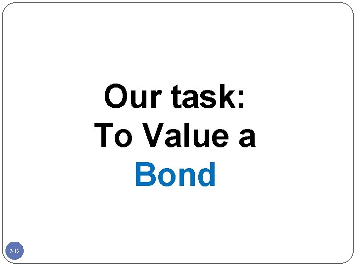 Our task: To Value a Bond 7 -13 