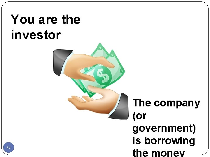 You are the investor 7 -5 The company (or government) is borrowing the money