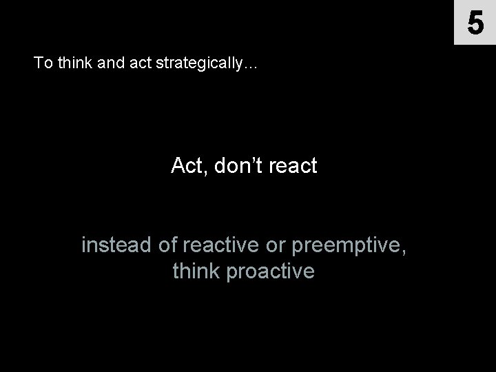 5 To think and act strategically… Act, don’t react instead of reactive or preemptive,