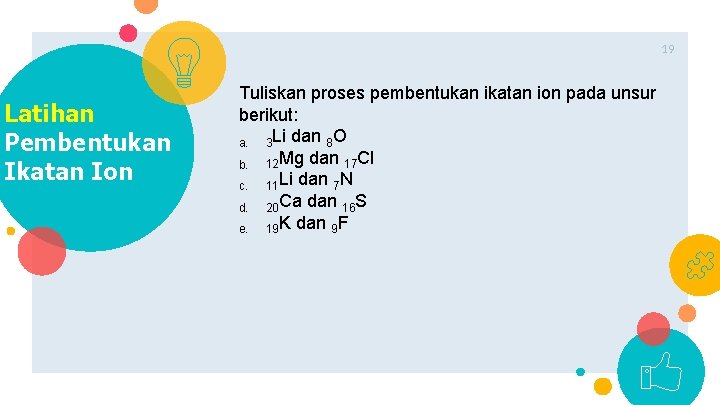 19 Latihan Pembentukan Ikatan Ion Tuliskan proses pembentukan ikatan ion pada unsur berikut: a.