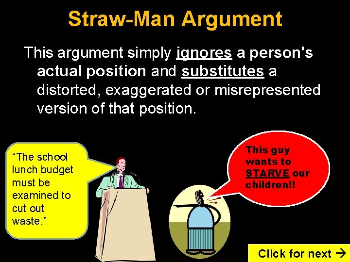 Straw-Man Argument This argument simply ignores a person's actual position and substitutes a distorted,