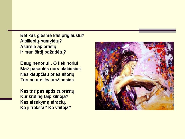 Bet kas giesmę kas priglaustų? Atsilieptų-pamylėtų? Ašarėlę apiprastų Ir man širdį pažadėtų? Daug nenoriu!. Bet kas giesmę kas priglaustų? Atsilieptų-pamylėtų? Ašarėlę apiprastų Ir man širdį pažadėtų? Daug nenoriu!.