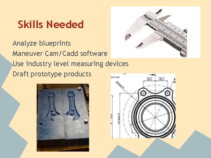 Skills Needed Analyze blueprints Maneuver Cam/Cadd software Use industry level measuring devices Draft prototype