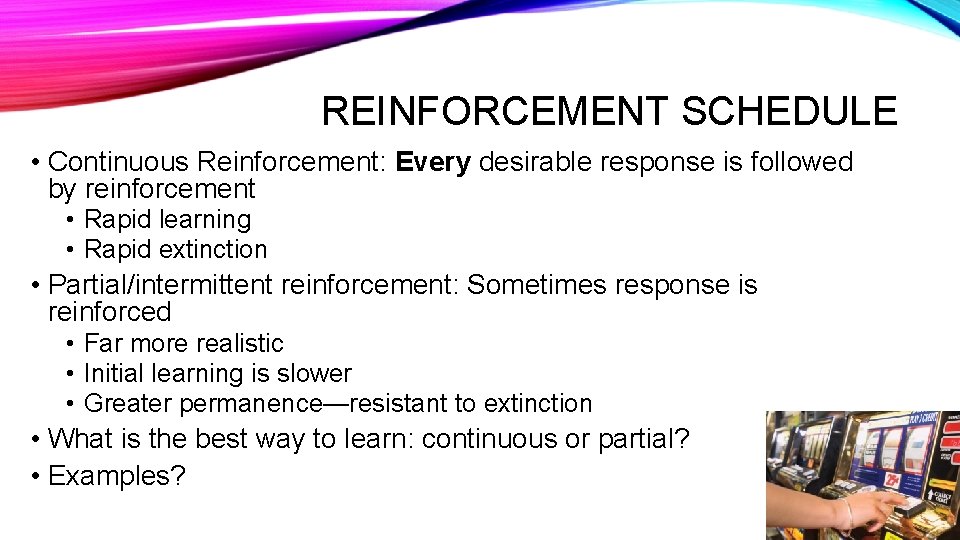 REINFORCEMENT SCHEDULE • Continuous Reinforcement: Every desirable response is followed by reinforcement • Rapid
