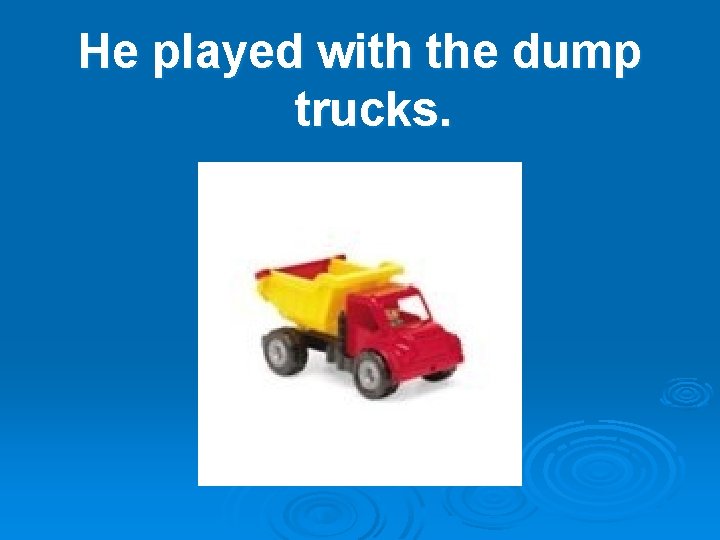 He played with the dump trucks. 