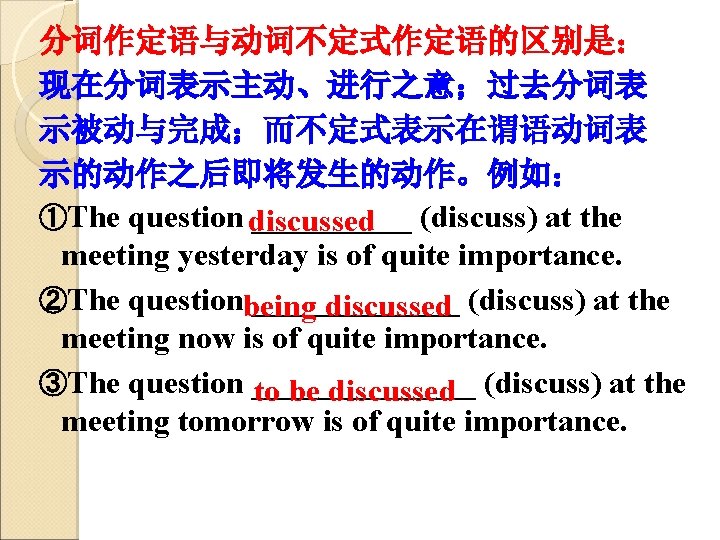 分词作定语与动词不定式作定语的区别是： 现在分词表示主动、进行之意；过去分词表 示被动与完成；而不定式表示在谓语动词表 示的动作之后即将发生的动作。例如： ①The question discussed _____ (discuss) at the meeting yesterday is