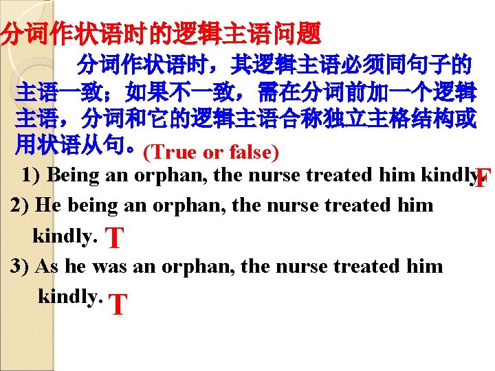 分词作状语时的逻辑主语问题 分词作状语时，其逻辑主语必须同句子的 主语一致；如果不一致，需在分词前加一个逻辑 主语，分词和它的逻辑主语合称独立主格结构或 用状语从句。(True or false) 1) Being an orphan, the nurse treated