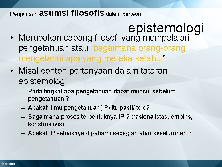 Penjelasan asumsi filosofis dalam berteori epistemologi • Merupakan cabang filosofi yang mempelajari pengetahuan atau