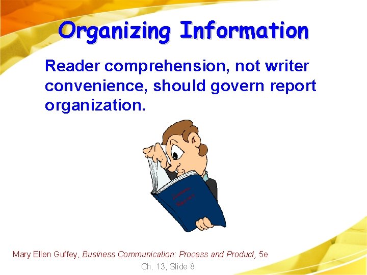 Organizing Information Reader comprehension, not writer convenience, should govern report organization. Mary Ellen Guffey, Organizing Information Reader comprehension, not writer convenience, should govern report organization. Mary Ellen Guffey,