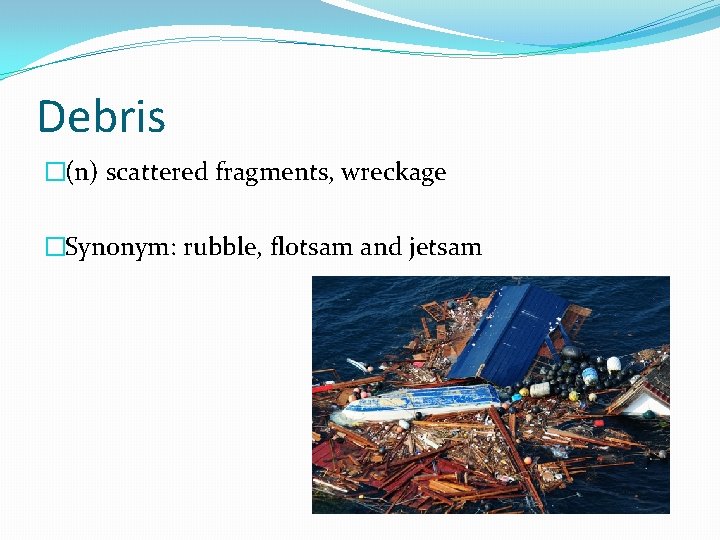 Debris �(n) scattered fragments, wreckage �Synonym: rubble, flotsam and jetsam 