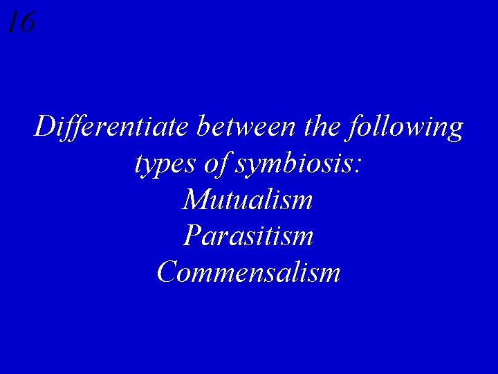 16 Differentiate between the following types of symbiosis: Mutualism Parasitism Commensalism 