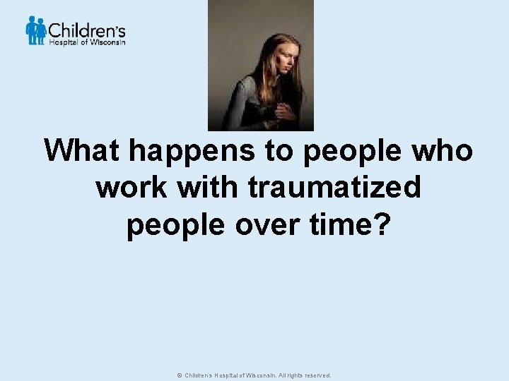 What happens to people who work with traumatized people over time? © Children’s Hospital