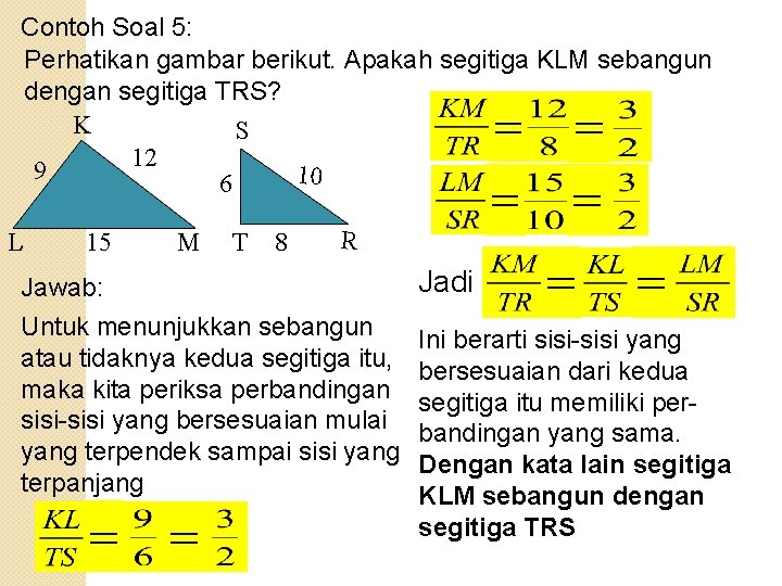 Contoh Soal 5: Perhatikan gambar berikut. Apakah segitiga KLM sebangun dengan segitiga TRS? K