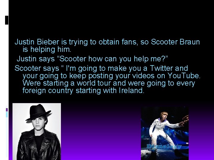 Justin Bieber is trying to obtain fans, so Scooter Braun is helping him. Justin