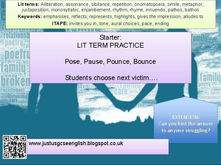 Lit terms: Alliteration, assonance, sibilance, repetition, onomatopoeia, simile, metaphor, juxtaposition, monosyllabic, enjambement, rhythm, rhyme,