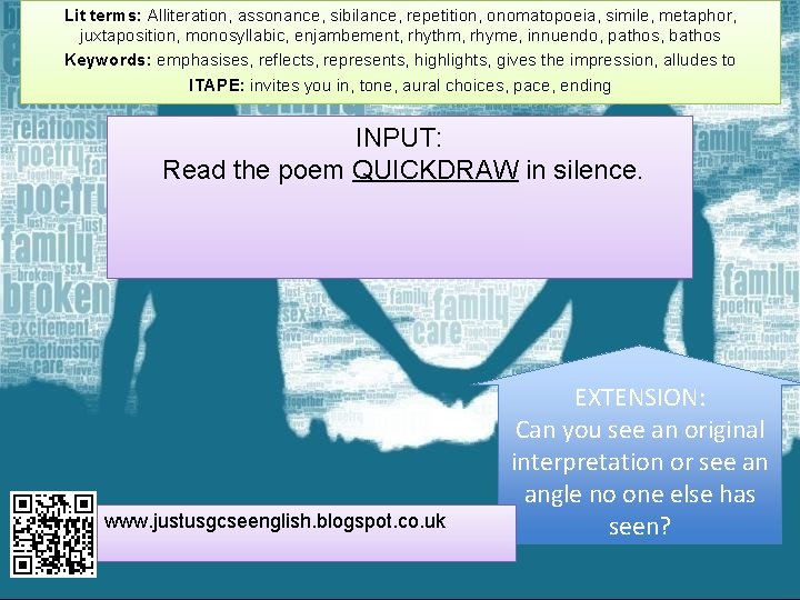 Lit terms: Alliteration, assonance, sibilance, repetition, onomatopoeia, simile, metaphor, juxtaposition, monosyllabic, enjambement, rhythm, rhyme,