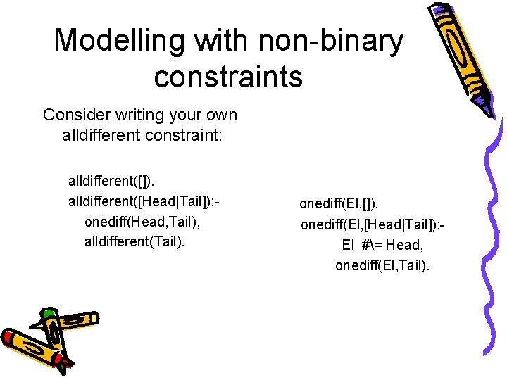 Modelling with non-binary constraints Consider writing your own alldifferent constraint: alldifferent([]). alldifferent([Head|Tail]): onediff(Head, Tail),