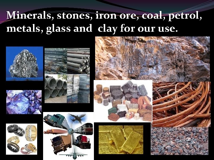 Minerals, stones, iron ore, coal, petrol, metals, glass and clay for our use. 