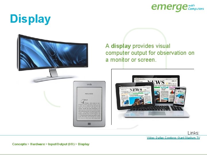Display A display provides visual computer output for observation on a monitor or screen.